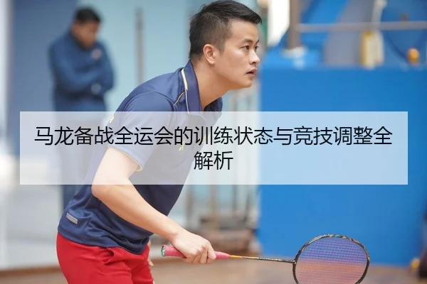 马龙备战全运会的训练状态与竞技调整全解析