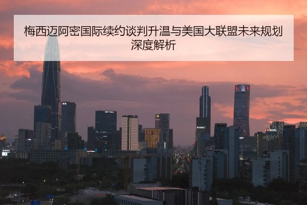 梅西迈阿密国际续约谈判升温与美国大联盟未来规划深度解析