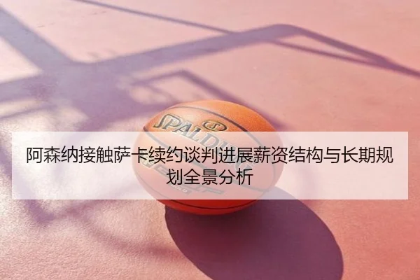 阿森纳接触萨卡续约谈判进展薪资结构与长期规划全景分析