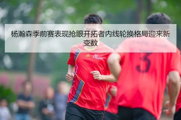 杨瀚森季前赛表现抢眼开拓者内线轮换格局迎来新变数